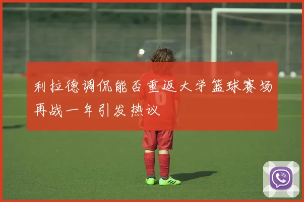 利拉德调侃能否重返大学篮球赛场再战一年引发热议