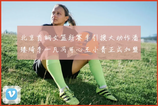 北京首钢女篮新赛季引援大动作潘臻琦李一凡冯可心王小青正式加盟
