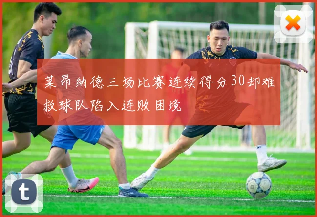 莱昂纳德三场比赛连续得分30却难救球队陷入连败困境