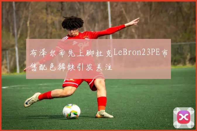布泽尔率先上脚杜克LeBron23PE市售配色稀缺引发关注