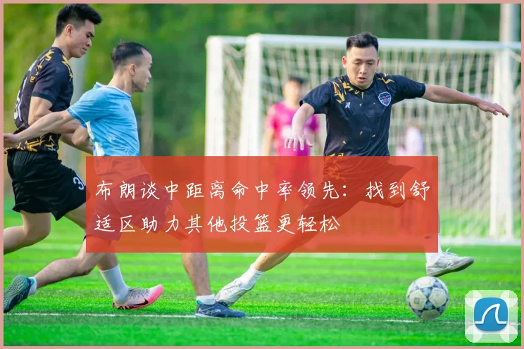 布朗谈中距离命中率领先：找到舒适区助力其他投篮更轻松