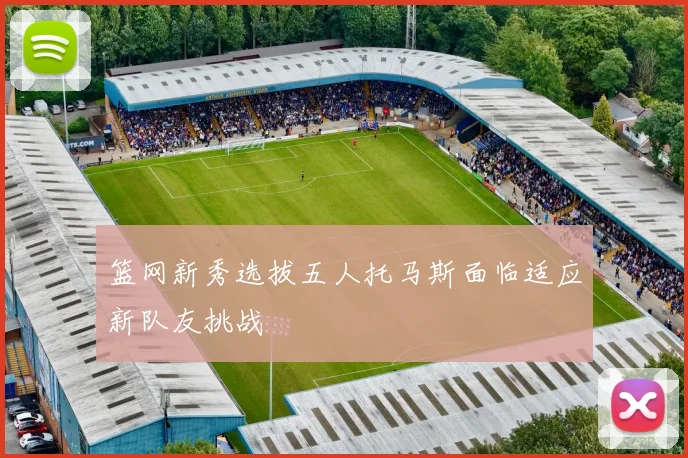 篮网新秀选拔五人托马斯面临适应新队友挑战