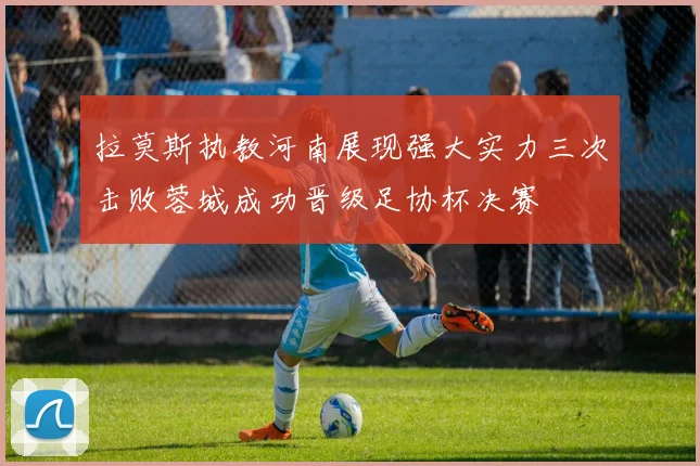 拉莫斯执教河南展现强大实力三次击败蓉城成功晋级足协杯决赛