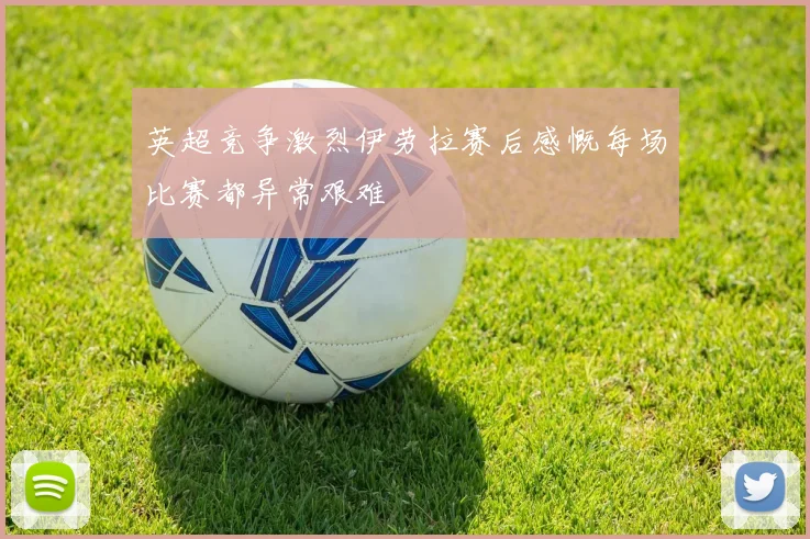 英超竞争激烈伊劳拉赛后感慨每场比赛都异常艰难