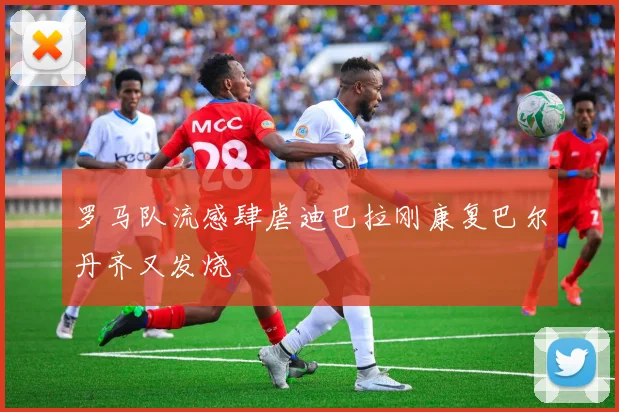 罗马队流感肆虐迪巴拉刚康复巴尔丹齐又发烧