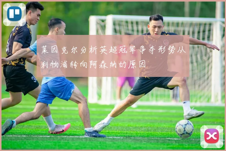 莱因克尔分析英超冠军争夺形势从利物浦转向阿森纳的原因