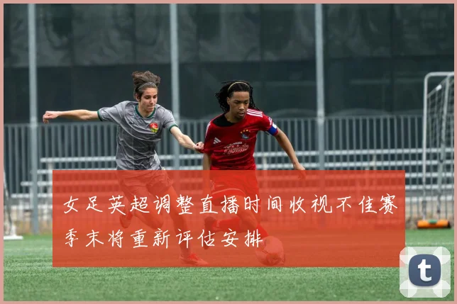 女足英超调整直播时间收视不佳赛季末将重新评估安排