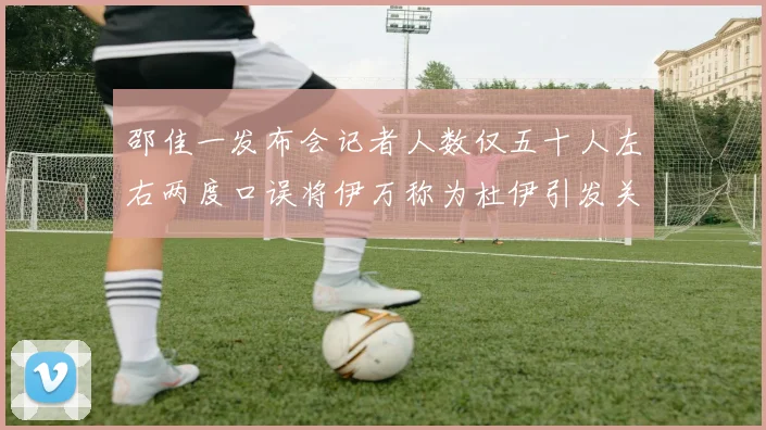 邵佳一发布会记者人数仅五十人左右两度口误将伊万称为杜伊引发关注