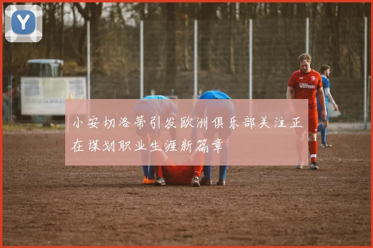 小安切洛蒂引发欧洲俱乐部关注正在谋划职业生涯新篇章