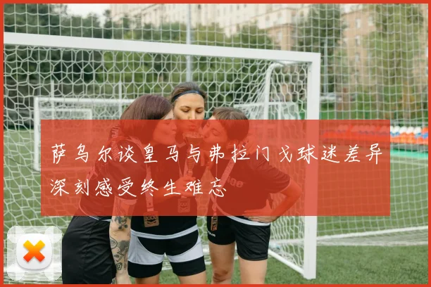 萨乌尔谈皇马与弗拉门戈球迷差异深刻感受终生难忘