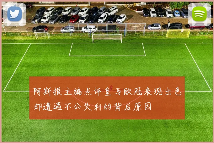 阿斯报主编点评皇马欧冠表现出色却遭遇不公失利的背后原因