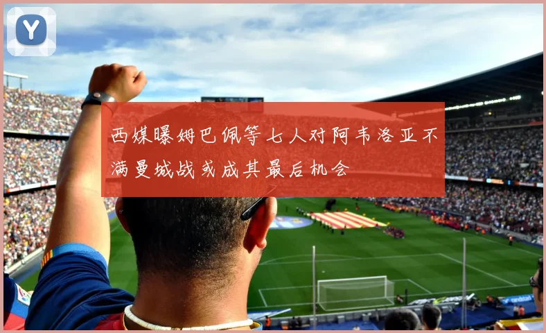 西媒曝姆巴佩等七人对阿韦洛亚不满曼城战或成其最后机会