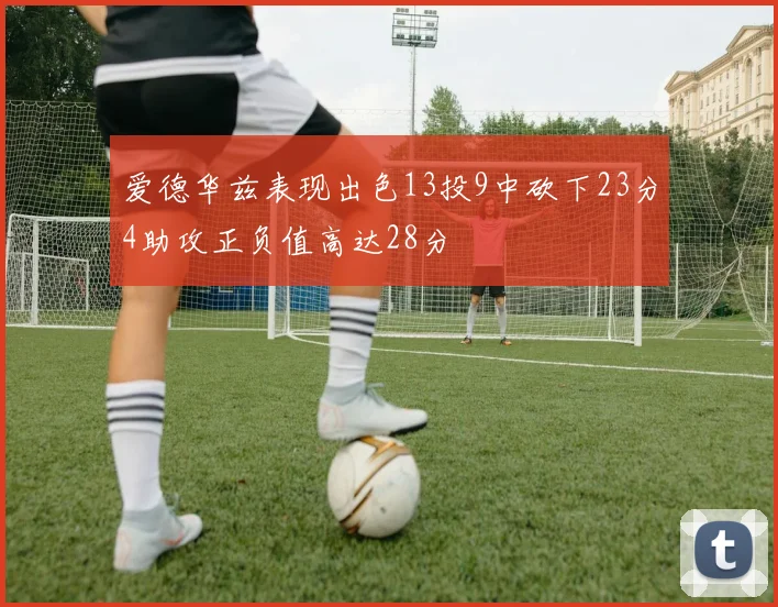 爱德华兹表现出色13投9中砍下23分4助攻正负值高达28分