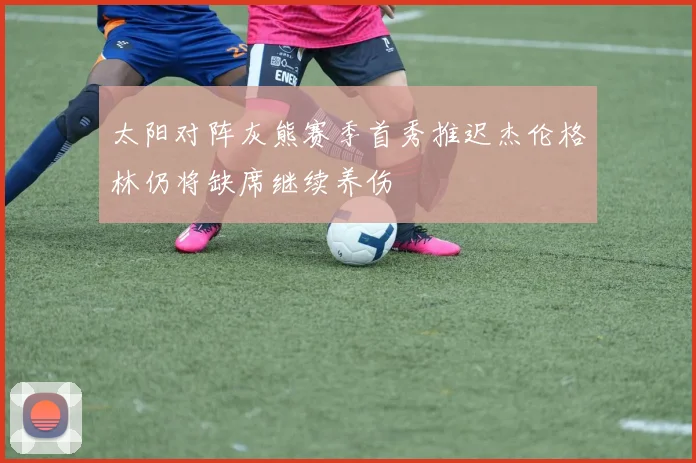 太阳对阵灰熊赛季首秀推迟杰伦格林仍将缺席继续养伤