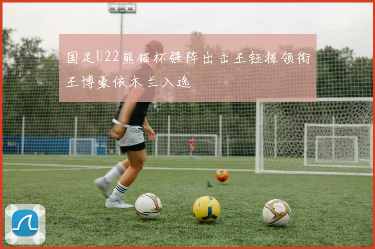 国足U22熊猫杯强阵出击王钰栋领衔王博豪依木兰入选