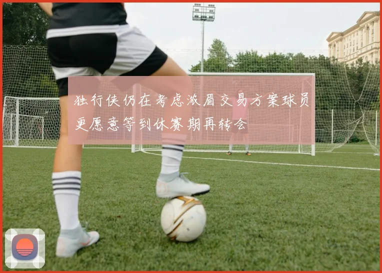 独行侠仍在考虑浓眉交易方案球员更愿意等到休赛期再转会