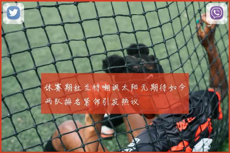 休赛期杜兰特嘲讽太阳无期待如今两队排名紧邻引发热议
