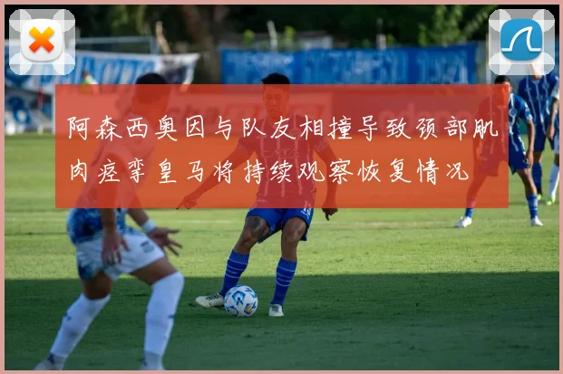 阿森西奥因与队友相撞导致颈部肌肉痉挛皇马将持续观察恢复情况