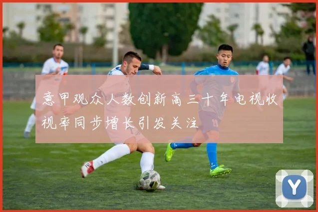 意甲观众人数创新高三十年电视收视率同步增长引发关注