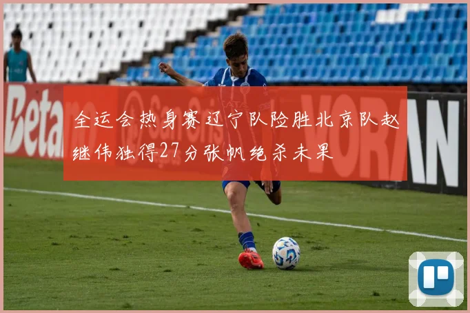 全运会热身赛辽宁队险胜北京队赵继伟独得27分张帆绝杀未果