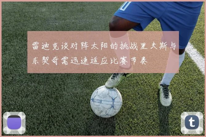 雷迪克谈对阵太阳的挑战里夫斯与东契奇需迅速适应比赛节奏