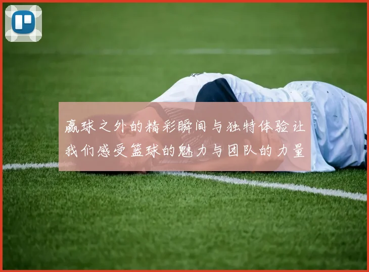 赢球之外的精彩瞬间与独特体验让我们感受篮球的魅力与团队的力量
