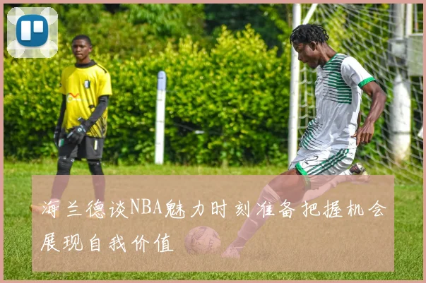 海兰德谈NBA魅力时刻准备把握机会展现自我价值