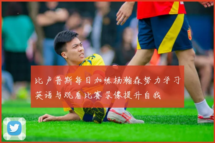 比卢普斯每日加练杨瀚森努力学习英语与观看比赛录像提升自我