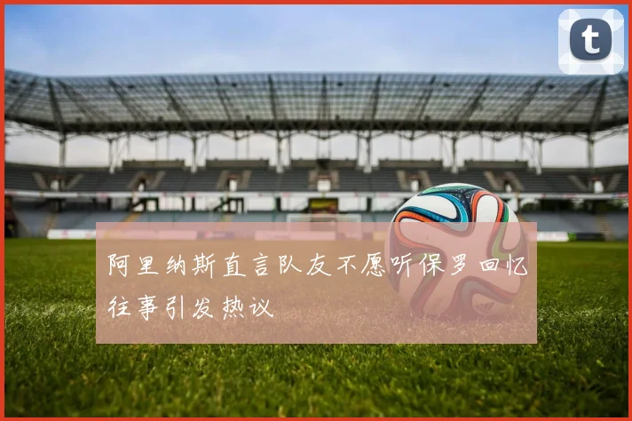 阿里纳斯直言队友不愿听保罗回忆往事引发热议
