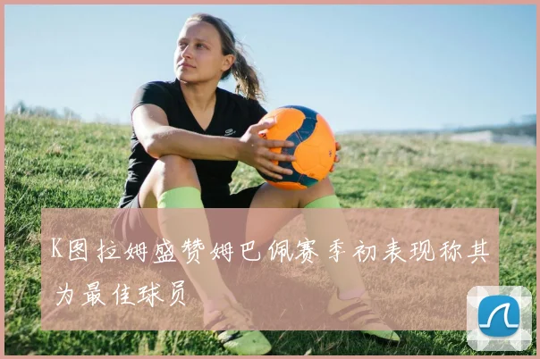 K图拉姆盛赞姆巴佩赛季初表现称其为最佳球员