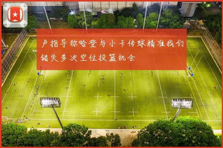 卢指导称哈登与小卡传球精准我们错失多次空位投篮机会