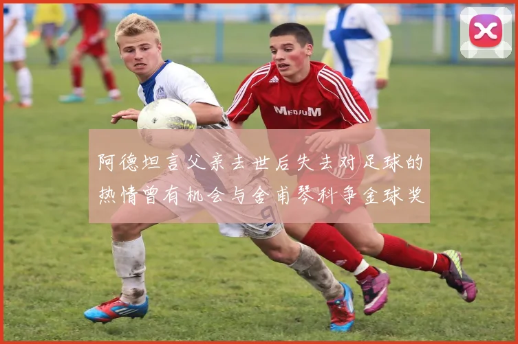 阿德坦言父亲去世后失去对足球的热情曾有机会与舍甫琴科争金球奖