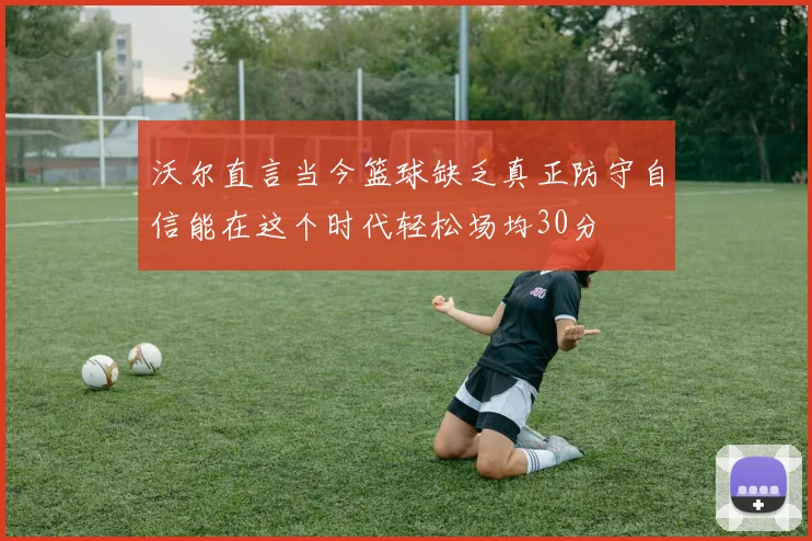 沃尔直言当今篮球缺乏真正防守自信能在这个时代轻松场均30分