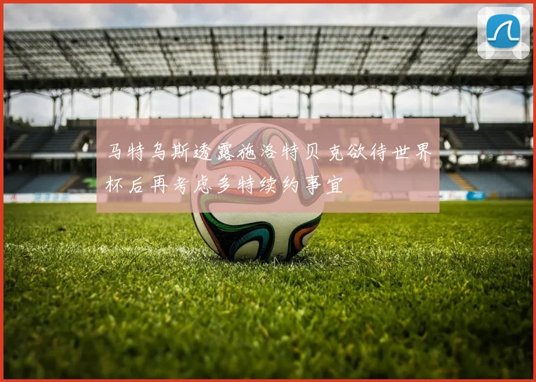 马特乌斯透露施洛特贝克欲待世界杯后再考虑多特续约事宜